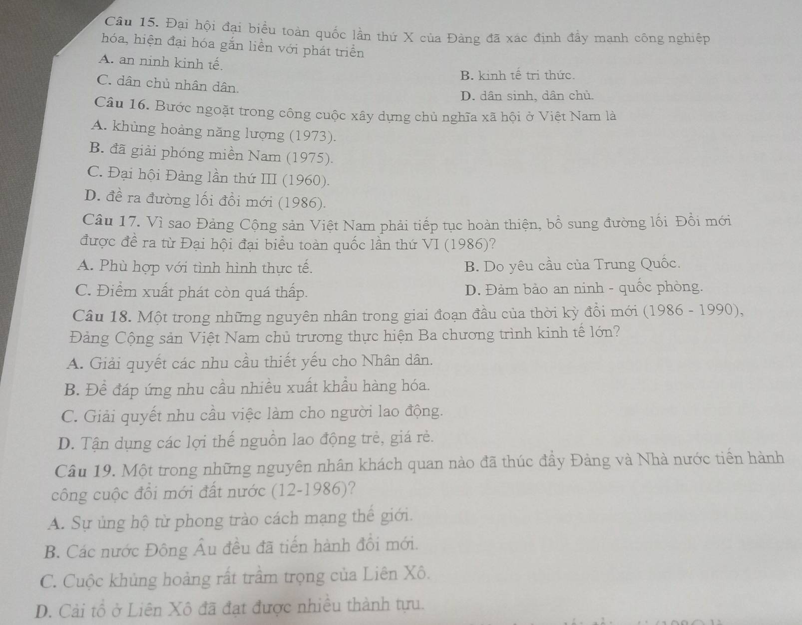 Đại hội đại biểu toàn quốc lần thứ X của Đàng đã xác định đầy mạnh công nghiệp
hóa, hiện đại hóa gắn liền với phát triển
A. an ninh kinh tế.
B. kinh tế tri thức.
C. dân chủ nhân dân.
D. dân sinh, dân chủ.
Câu 16. Bước ngoặt trong công cuộc xây dựng chủ nghĩa xã hội ở Việt Nam là
A. khùng hoàng năng lượng (1973).
B. đã giải phóng miền Nam (1975).
C. Đại hội Đảng lần thứ III (1960).
D. đề ra đường lối đổi mới (1986).
Câu 17. Vì sao Đảng Cộng sản Việt Nam phải tiếp tục hoàn thiện, bổ sung đường lối Đồi mới
được đề ra từ Đại hội đại biểu toàn quốc lần thứ VI (1986)?
A. Phù hợp với tình hình thực tế. B. Do yêu cầu của Trung Quốc.
C. Điểm xuất phát còn quá thấp. D. Đảm bảo an ninh - quốc phòng.
Câu 18. Một trong những nguyên nhân trong giai đoạn đầu của thời kỳ đồi mới (1986 - 1990),
Đảng Cộng sản Việt Nam chủ trương thực hiện Ba chương trình kinh tế lớn?
A. Giải quyết các nhu cầu thiết yếu cho Nhân dân.
B. Để đáp ứng nhu cầu nhiều xuất khẩu hàng hóa.
C. Giải quyết nhu cầu việc làm cho người lao động.
D. Tận dụng các lợi thế nguồn lao động trẻ, giá rẻ.
Câu 19. Một trong những nguyên nhân khách quan nào đã thúc đầy Đảng và Nhà nước tiền hành
công cuộc đổi mới đất nước (12-1986)?
A. Sự ủng hộ từ phong trào cách mạng thế giới.
B. Các nước Đông Âu đều đã tiến hành đổi mới.
C. Cuộc khủng hoàng rất trầm trọng của Liên Xô.
D. Cải tổ ở Liên Xô đã đạt được nhiều thành tựu.