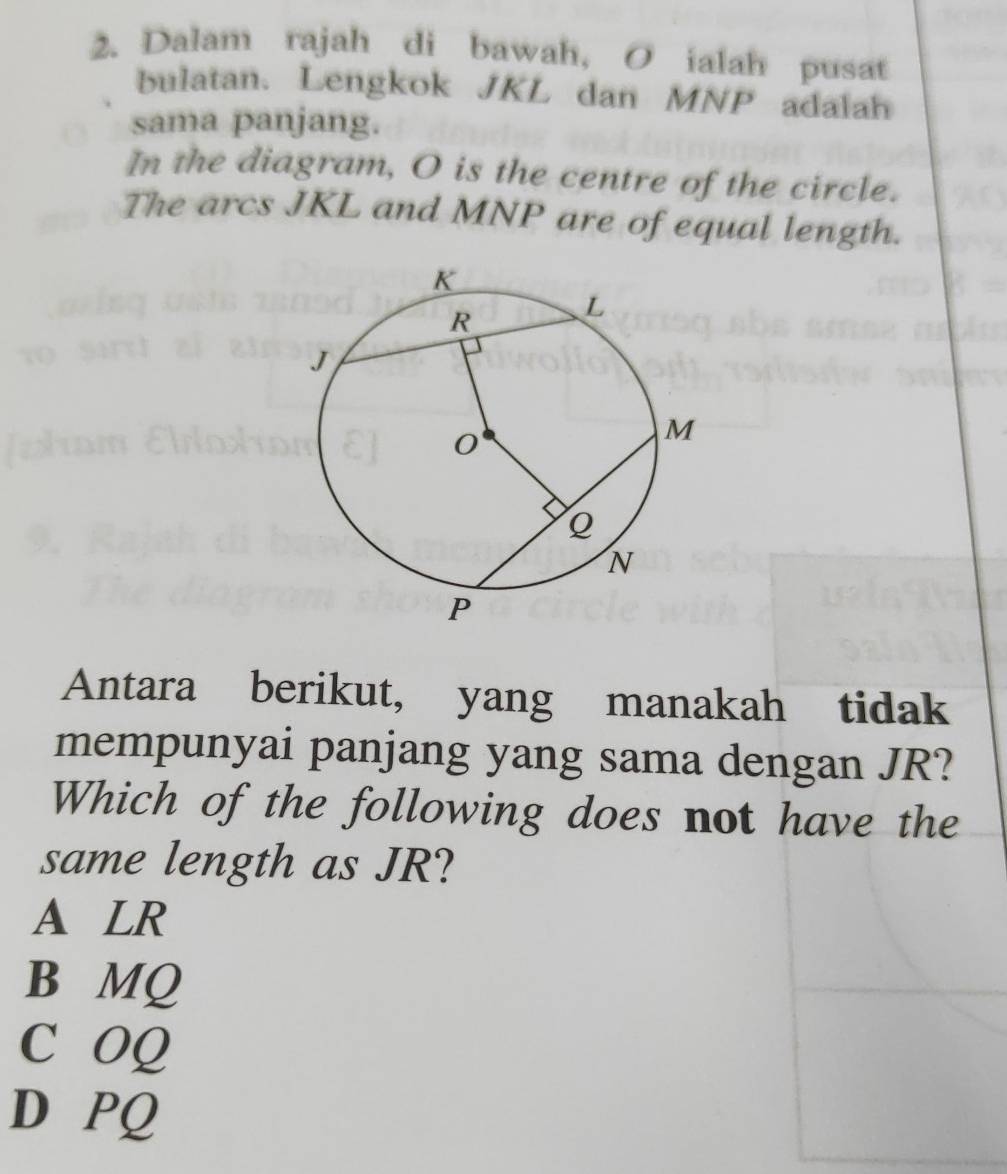 Dalam rajah di bawah, O ialah pusat
bulatan. Lengkok JKL dan MNP adalah
sama panjang.
In the diagram, O is the centre of the circle.
The arcs JKL and MNP are of equal length.
Antara berikut, yang manakah tidak
mempunyai panjang yang sama dengan JR?
Which of the following does not have the
same length as JR?
A LR
B MQ
C OQ
D PQ