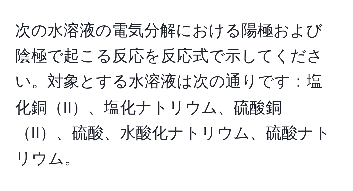 次の水溶液の電気分解における陽極および陰極で起こる反応を反応式で示してください。対象とする水溶液は次の通りです：塩化銅II、塩化ナトリウム、硫酸銅II、硫酸、水酸化ナトリウム、硫酸ナトリウム。