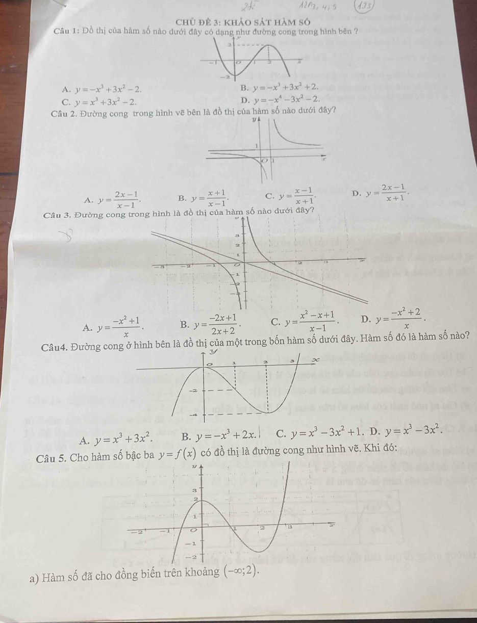 Chủ đÊ 3: khảo sát hàm số
Câu 1: Đồ thị của hàm số nào dưới đây có dạng như đường cong trong hình bên ?
A. y=-x^3+3x^2-2. B. y=-x^3+3x^2+2.
C. y=x^3+3x^2-2. D. y=-x^4-3x^2-2. 
Câu 2. Đường cong trong hình vẽ bên là đồ thị của hàm số nào dưới đây?
A. y= (2x-1)/x-1 . B. y= (x+1)/x-1 . C. y= (x-1)/x+1 . D. y= (2x-1)/x+1 . 
Câu 3. Đường cong trnh là đồ thị của hàm số nào dưới đây?
A. y= (-x^2+1)/x . B. y= (-2x+1)/2x+2 . C. y= (x^2-x+1)/x-1 . D. y= (-x^2+2)/x . 
Câu4. Đường cong ở hình bên là đồ thị của một trong bốn hàm số dưới đây. Hàm số đó là hàm số nào?
A. y=x^3+3x^2. B. y=-x^3+2x. C. y=x^3-3x^2+1. D. y=x^3-3x^2. 
Câu 5. Cho hàm số bậc ba y=f(x) có đồ thị là đường cong như hình vẽ. Khi đó:
a) Hàm số đã cho đồng biến trên khoảng (-∈fty ;2).