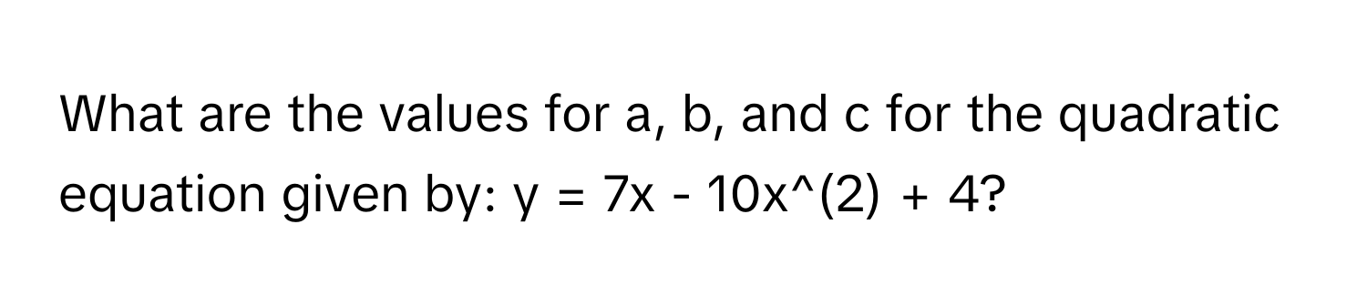 What are the values for a, b, and c for the quadratic equation given by: y = 7x - 10x^(2) + 4?