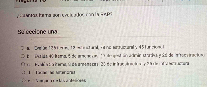 ¿Cuántos ítems son evaluados con la RAP?
Seleccione una:
a. Evalúa 136 ítems, 13 estructural, 78 no estructural y 45 funcional
b. Evalúa 48 ítems, 5 de amenazas, 17 de gestión administrativa y 26 de infraestructura
c. Evalúa 56 items, 8 de amenazas, 23 de infraestructura y 25 de infraestructura
d. Todas las anteriores
e. Ninguna de las anteriores