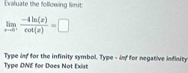 Evaluate the following limit:
limlimits _xto 0^+ (-4ln (x))/cot (x) =□
Type inf for the infinity symbol. Type - inf for negative infinity
Type DNE for Does Not Exist