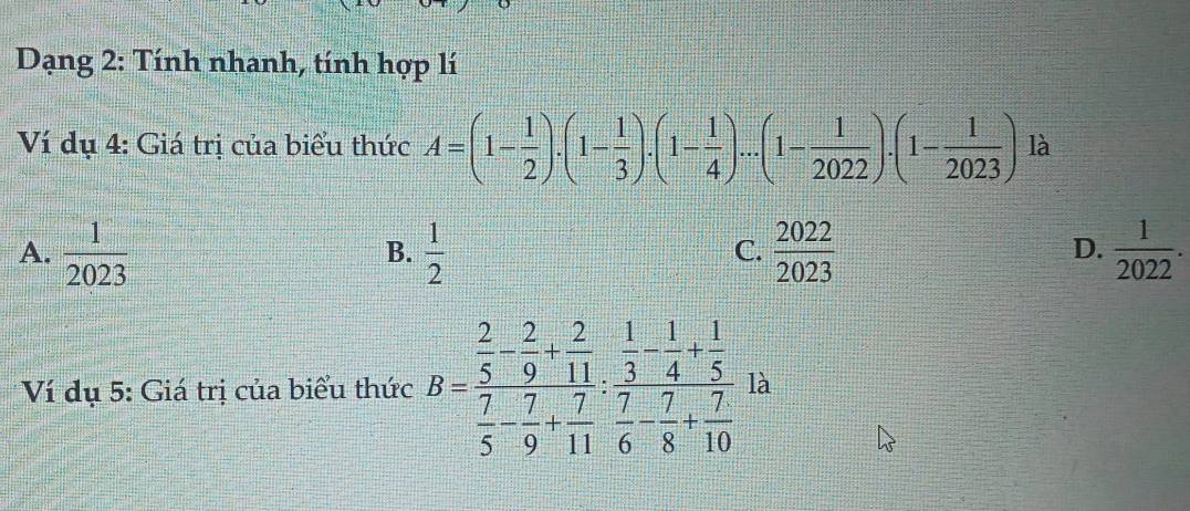 Dạng 2: Tính nhanh, tính hợp lí
Ví dụ 4: Giá trị của biểu thức A=(1- 1/2 ).(1- 1/3 ).(1- 1/4 )...(1- 1/2022 ).(1- 1/2023 ) là
A.  1/2023   1/2   2022/2023   1/2022 . 
B.
C.
D.
Ví dụ 5: Giá trị của biểu thức B=frac  2/5 - 2/9 + 2/11  7/5 - 7/9 + 7/11 :frac  1/3 - 1/4 + 1/5  7/6 - 7/8 + 7/10  là