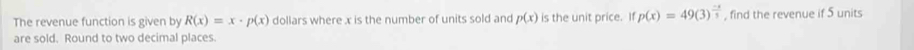 The revenue function is given by R(x)=x· p(x) dollars where x is the number of units sold and p(x) is the unit price. If p(x)=49(3)^ (-x)/3  , find the revenue if 5 units
are sold. Round to two decimal places.