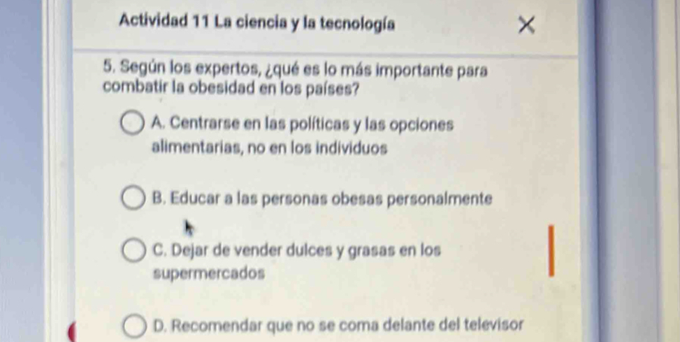 Actividad 11 La ciencia y la tecnología
5. Según los expertos, ¿qué es lo más importante para
combatir la obesidad en los países?
A. Centrarse en las políticas y las opciones
alimentarias, no en los individuos
B. Educar a las personas obesas personalmente
C. Dejar de vender dulces y grasas en los
supermercados
D. Recomendar que no se coma delante del televisor