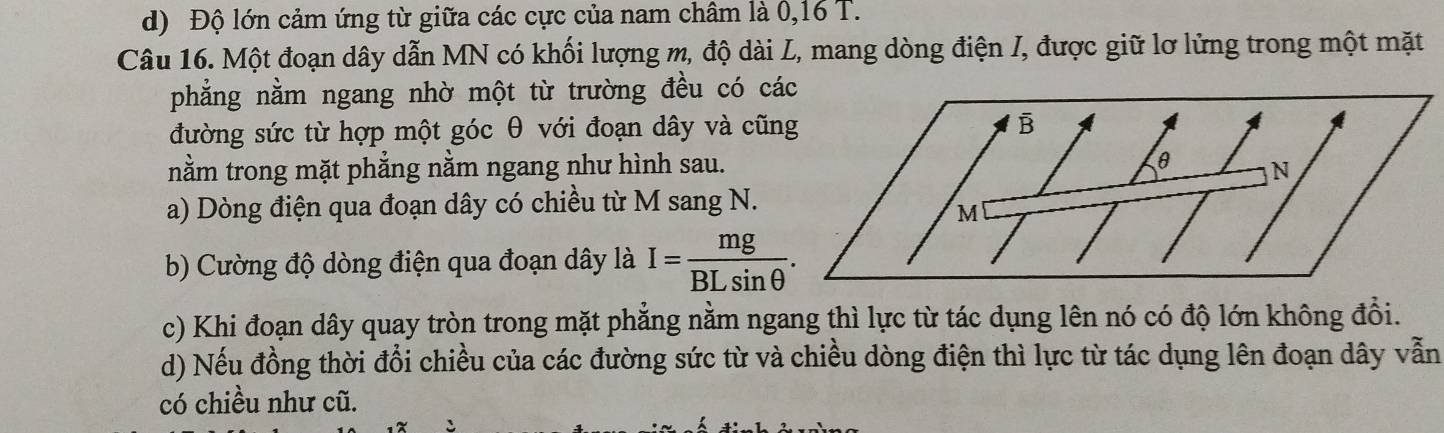 d) Độ lớn cảm ứng từ giữa các cực của nam châm là 0, 16 T.
Câu 16. Một đoạn dây dẫn MN có khối lượng m, độ dài L, mang dòng điện I, được giữ lơ lửng trong một mặt
phẳng nằm ngang nhờ một từ trường đều có cá
đường sức từ hợp một góc θ với đoạn dây và cũn
nằm trong mặt phẳng nằm ngang như hình sau.
a) Dòng điện qua đoạn dây có chiều từ M sang N.
b) Cường độ dòng điện qua đoạn dây là I= mg/BLsin θ  . 
c) Khi đoạn dây quay tròn trong mặt phẳng nằm ngang thì lực từ tác dụng lên nó có độ lớn không đổi.
d) Nếu đồng thời đổi chiều của các đường sức từ và chiều dòng điện thì lực từ tác dụng lên đoạn dây vẫn
có chiều như cũ.