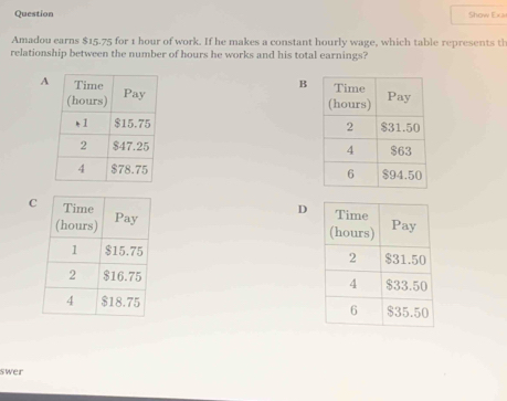 Question Show Exa 
Amadou earns $15.75 for 1 hour of work. If he makes a constant hourly wage, which table represents th 
relationship between the number of hours he works and his total earnings? 
A B 



C 
D 




swer