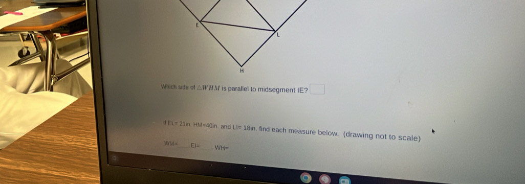 Which side of △ WHM is parallel to midsegment IE? □
EL=21in. HM=40in. and LI=18in. find each measure below. (drawing not to scale)
YIM= EI= WH=