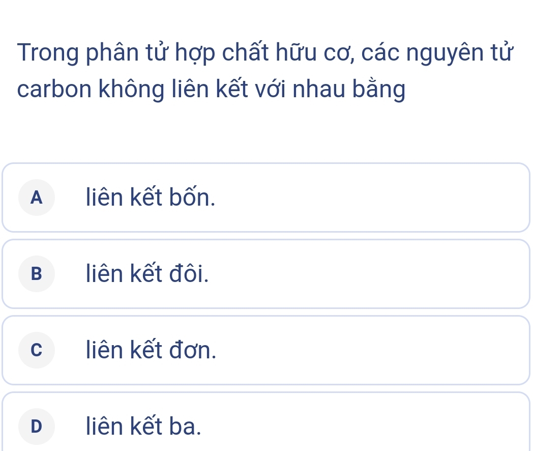 Trong phân tử hợp chất hữu cơ, các nguyên tử
carbon không liên kết với nhau bằng
A liên kết bốn.
B liên kết đôi.
c liên kết đơn.
Dliên kết ba.