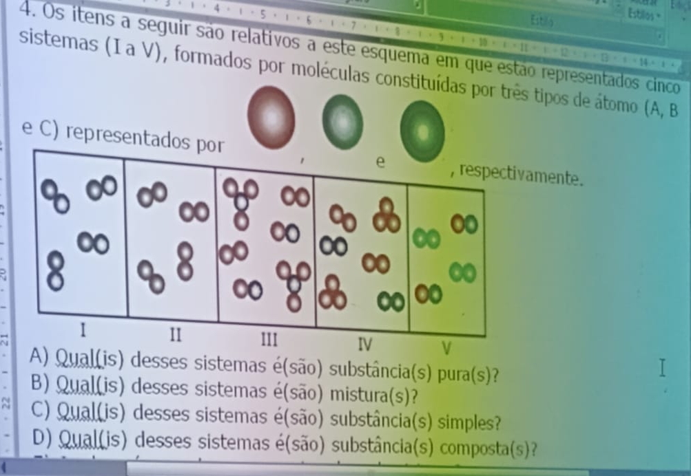 Estilo 
Estilos " 
4. Os ítens a seguir são relativos a este esquema em que estão representados cinco 
sistemas (I a V), formados por moléculas constituídas por três tipos de átomo (A, B 
e C) representmente. 
A) Qual(is) desses sistemas é(são) substância(s) pura(s)? 
B) Qual(is) desses sistemas é(são) mistura(s)? 
C) Qual(is) desses sistemas é(são) substância(s) simples? 
D) Qual(is) desses sistemas é(são) substância(s) composta(s)?