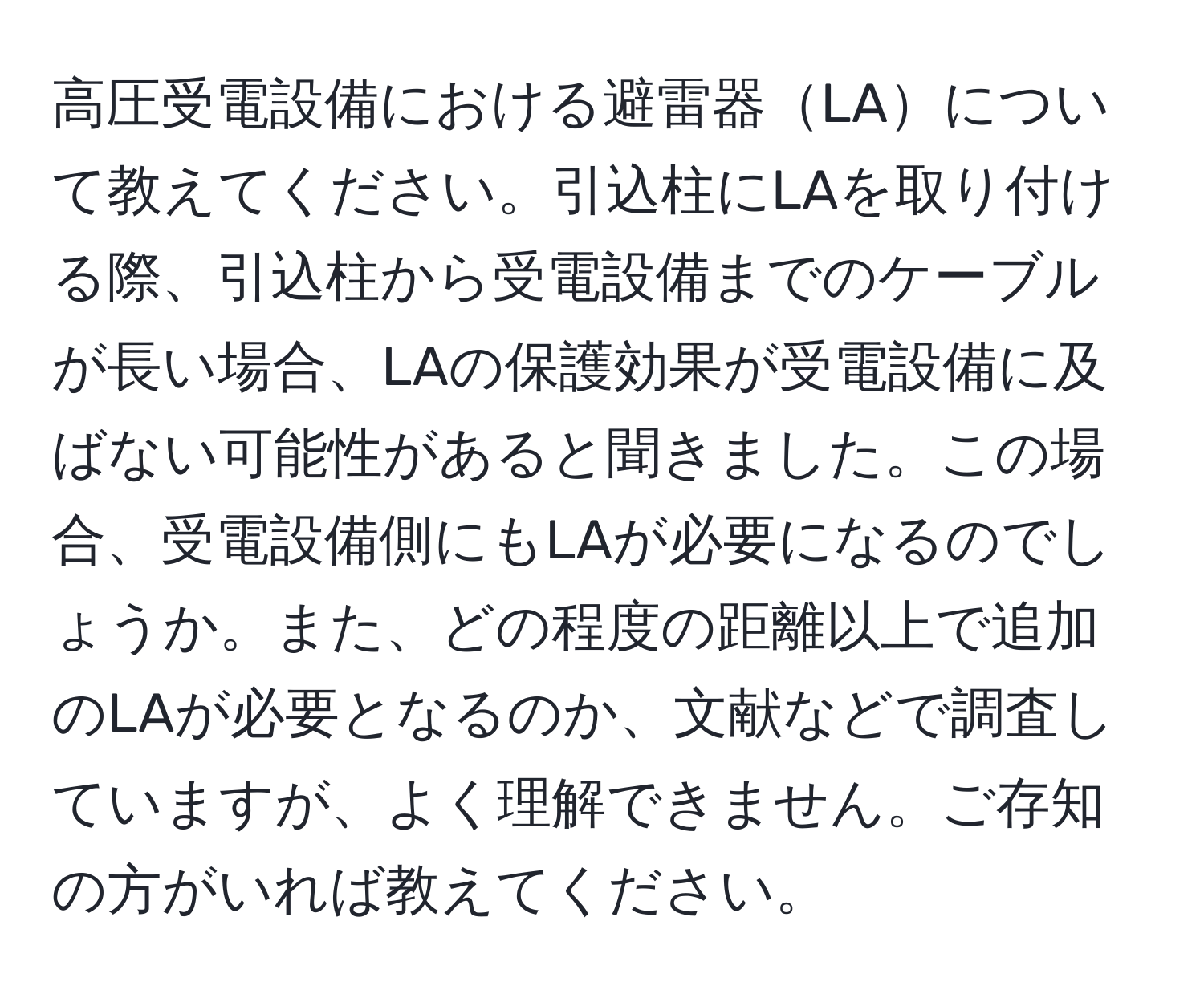 高圧受電設備における避雷器LAについて教えてください。引込柱にLAを取り付ける際、引込柱から受電設備までのケーブルが長い場合、LAの保護効果が受電設備に及ばない可能性があると聞きました。この場合、受電設備側にもLAが必要になるのでしょうか。また、どの程度の距離以上で追加のLAが必要となるのか、文献などで調査していますが、よく理解できません。ご存知の方がいれば教えてください。