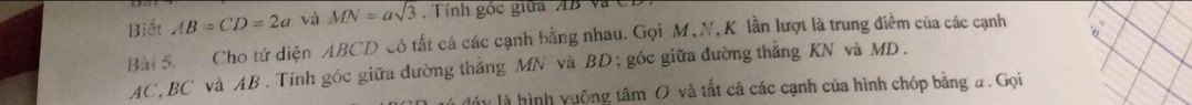 Biết AB=CD=2a và MN=asqrt(3) Tính góc giữa AB Và C
Bài 5. Cho tứ diện ABCD có tất cả các cạnh bằng nhau. Gọi M, N, K lần lượt là trung điểm của các cạnh
AC, BC ' và AB. Tính góc giữa dường thắng MN và BD; góc giữa đường thẳng KN và MD. 
l đáy là hình vuông tâm O và tất cả các cạnh của hình chóp bằng a. Gọi