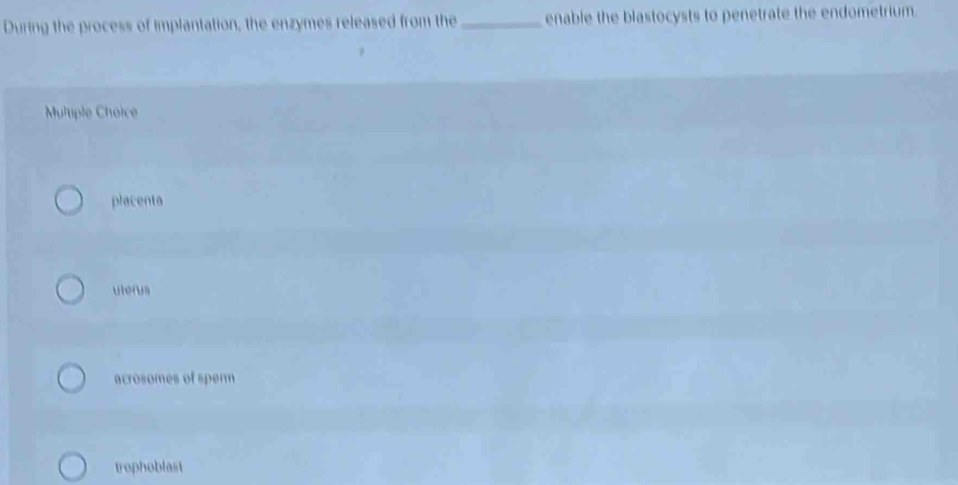 During the process of implantation, the enzymes released from the _enable the blastocysts to penetrate the endometrium.
Muliple Choice
placenta
uterus
acrosomes of sperm
trophoblast