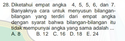 Diketahui empat angka 4, 5, 5, 6, dan 7.
Banyaknya cara untuk menyusun bilangan-
bilangan yang terdiri dari empat angka
dengan syarat bahwa bilangan-bilangan itu
tidak mempunyai angka yang sama adalah ...
A. 8 B. 12 C. 16 D. 18 E. 24