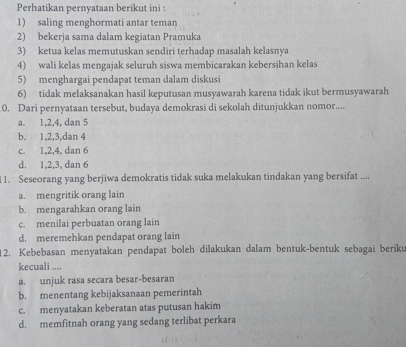 Perhatikan pernyataan berikut ini :
1) saling menghormati antar teman
2) bekerja sama dalam kegiatan Pramuka
3) ketua kelas memutuskan sendiri terhadap masalah kelasnya
4) wali kelas mengajak seluruh siswa membicarakan kebersihan kelas
5) menghargai pendapat teman dalam diskusi
6) tidak melaksanakan hasil keputusan musyawarah karena tidak ikut bermusyawarah
0. Dari pernyataan tersebut, budaya demokrasi di sekolah ditunjukkan nomor....
a. 1, 2, 4, dan 5
b. 1, 2, 3,dan 4
c. 1, 2, 4, dan 6
d. 1, 2, 3, dan 6
1 1. Seseorang yang berjiwa demokratis tidak suka melakukan tindakan yang bersifat ....
a. mengritik orang lain
b. mengarahkan orang lain
c. menilai perbuatan orang lain
d. meremehkan pendapat orang lain
12. Kebebasan menyatakan pendapat boleh dilakukan dalam bentuk-bentuk sebagai beriku
kecuali ....
a. unjuk rasa secara besar-besaran
b. menentang kebijaksanaan pemerintah
c. menyatakan keberatan atas putusan hakim
d. memfitnah orang yang sedang terlibat perkara