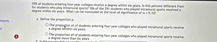 59% of students entering four-year colleges receive a degree within six years. Is this percent different from
for students who play intramural sports? 186 of the 291 students who played intramural sports received a
degree within six years. What can be concluded at the level of significance of alpha =0.10
ments
a. Define the proportion p
The proportion of of students entering four-year colleges who played intramural sports receive
S a degree whithin six years
The proportion of of students entering four-year colleges who played intramural sports receive
a degree more than six years