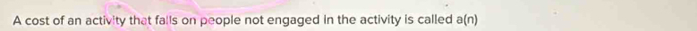 A cost of an activity that falls on people not engaged in the activity is called a(n)