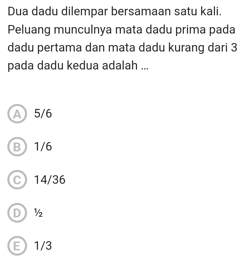 Dua dadu dilempar bersamaan satu kali.
Peluang munculnya mata dadu prima pada
dadu pertama dan mata dadu kurang dari 3
pada dadu kedua adalah ...
A5/6
B 1/6
C 14/36
D½
E 1/3