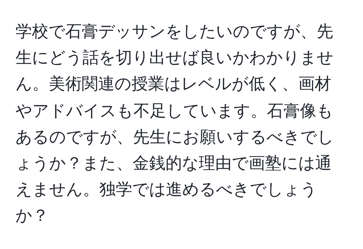 学校で石膏デッサンをしたいのですが、先生にどう話を切り出せば良いかわかりません。美術関連の授業はレベルが低く、画材やアドバイスも不足しています。石膏像もあるのですが、先生にお願いするべきでしょうか？また、金銭的な理由で画塾には通えません。独学では進めるべきでしょうか？