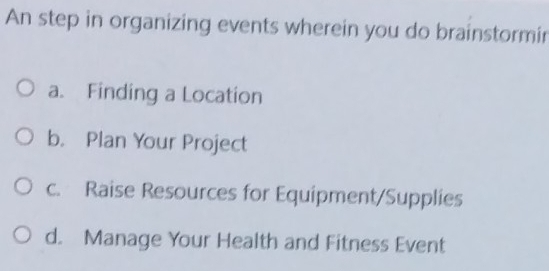 An step in organizing events wherein you do brainstormin
a. Finding a Location
b. Plan Your Project
c. Raise Resources for Equipment/Supplies
d. Manage Your Health and Fitness Event