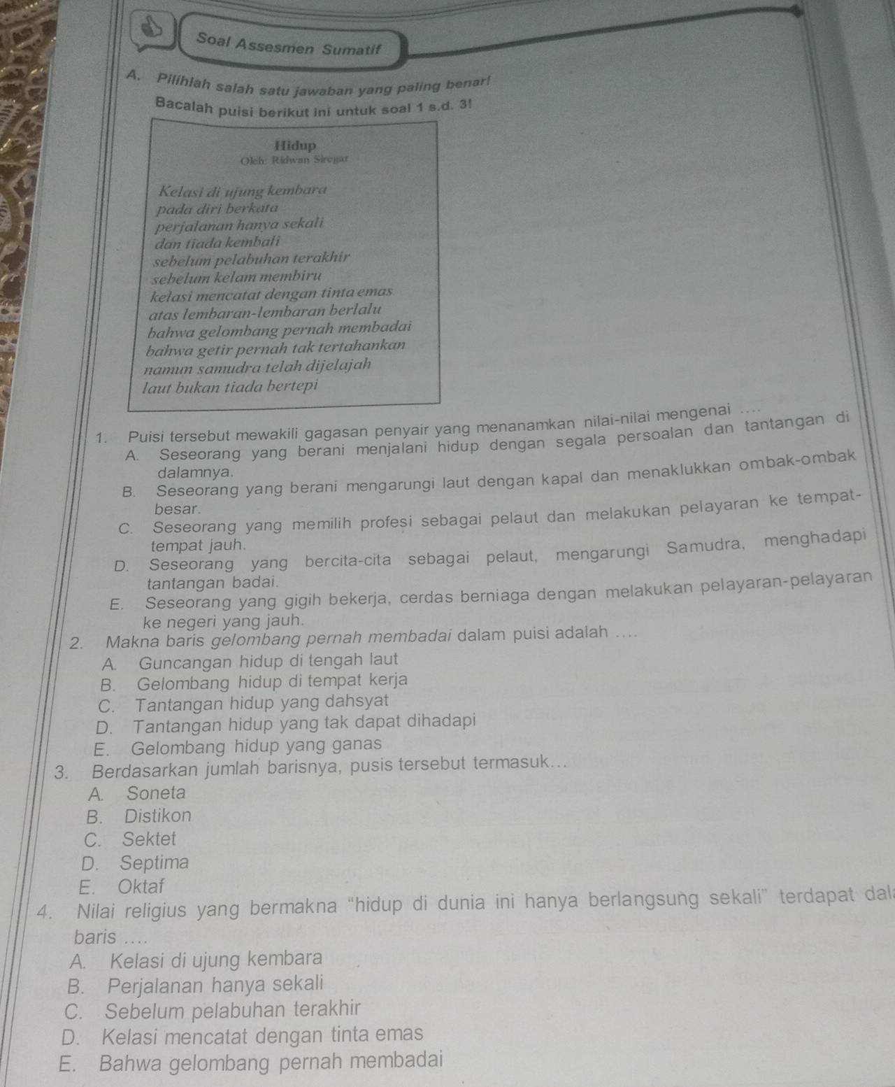 Soal Assesmen Sumatif
A. Pilíhlah salah satu jawaban yang paling benar!
Bacalah puisi berikut ini untuk soal 1 s.d. 3!
Hidup
Oleh: Ridwan Siregar
Kelasi di ujung kembara
pada diri berkata
perjalanan hanya sekali
dan tiada kembali
sebelum pelabuhan terakhir
sebelum kelam membiru
kelasi mencatat dengan tinta emas
atas lembaran-lembaran berlalu
bahwa gelombang pernah membadai
bahwa getir pernah tak tertahankan
namun sɑmudra telah dijelajah
laut bukan tiada bertepi
1. Puisi tersebut mewakili gagasan penyair yang menanamkan nilai-nilai mengenai ....
A. Seseorang yang berani menjalani hidup dengan segala persoalan dan tantangan di
dalamnya.
B. Seseorang yang berani mengarungi laut dengan kapal dan menaklukkan ombak-ombak
besar.
C. Seseorang yang memilih profesi sebagai pelaut dan melakukan pelayaran ke tempat-
tempat jauh.
D. Seseorang yang bercita-cita sebagai pelaut, mengarungi Samudra, menghadapi
tantangan badai.
E. Seseorang yang gigih bekerja, cerdas berniaga dengan melakukan pelayaran-pelayaran
ke negeri yang jauh.
2. Makna baris gelombang pernah membadai dalam puisi adalah ….
A. Guncangan hidup di tengah laut
B. Gelombang hidup di tempat kerja
C. Tantangan hidup yang dahsyat
D. Tantangan hidup yang tak dapat dihadapi
E. Gelombang hidup yang ganas
3. Berdasarkan jumlah barisnya, pusis tersebut termasuk…
A. Soneta
B. Distikon
C. Sektet
D. Septima
E. Oktaf
4. Nilai religius yang bermakna “hidup di dunia ini hanya berlangsung sekali” terdapat dal
baris ....
A. Kelasi di ujung kembara
B. Perjalanan hanya sekali
C. Sebelum pelabuhan terakhir
D. Kelasi mencatat dengan tinta emas
E. Bahwa gelombang pernah membadai