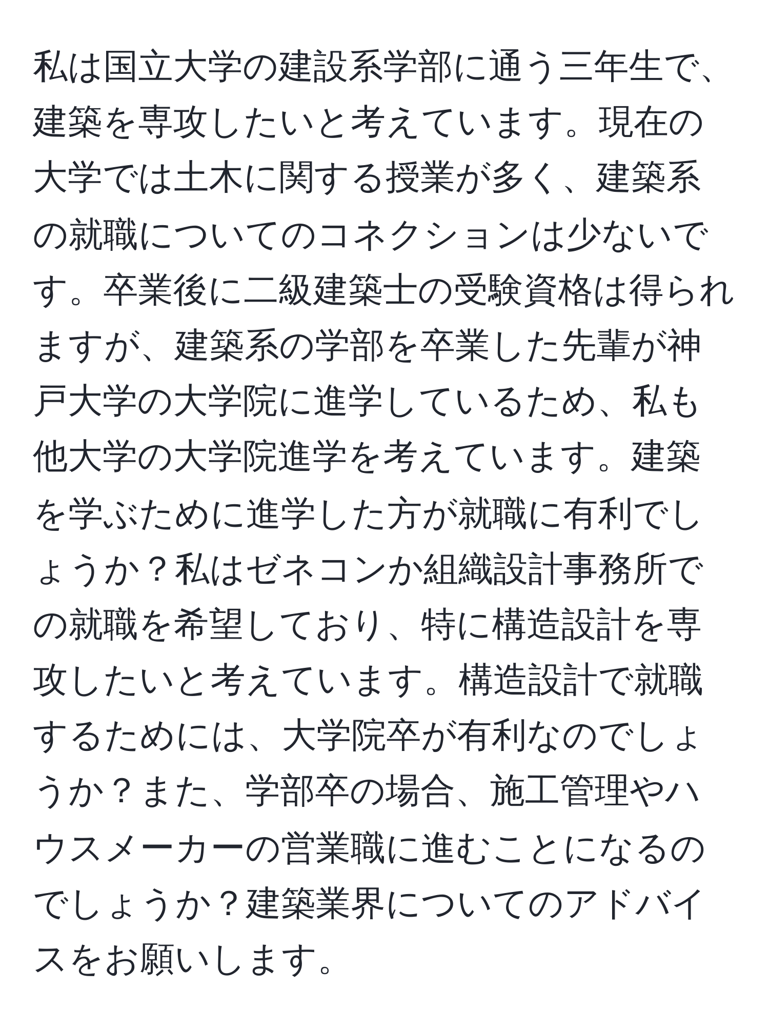 私は国立大学の建設系学部に通う三年生で、建築を専攻したいと考えています。現在の大学では土木に関する授業が多く、建築系の就職についてのコネクションは少ないです。卒業後に二級建築士の受験資格は得られますが、建築系の学部を卒業した先輩が神戸大学の大学院に進学しているため、私も他大学の大学院進学を考えています。建築を学ぶために進学した方が就職に有利でしょうか？私はゼネコンか組織設計事務所での就職を希望しており、特に構造設計を専攻したいと考えています。構造設計で就職するためには、大学院卒が有利なのでしょうか？また、学部卒の場合、施工管理やハウスメーカーの営業職に進むことになるのでしょうか？建築業界についてのアドバイスをお願いします。