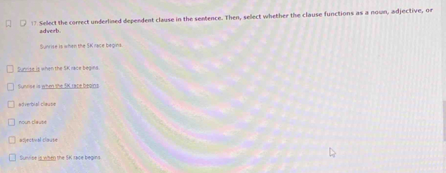 Select the correct underlined dependent clause in the sentence. Then, select whether the clause functions as a noun, adjective, or
adverb
Sunrise is when the 5K race begins.
Suntise is when the SK race begins.
Sunrise is when the SK race begins
adverbial clause
nown clause
adjectival clause
Sunrise is when the 5K race begins