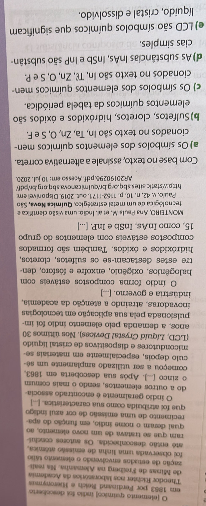 [elemento químico] índio foi descoberto
em 1863 por Ferdinand Reich e Hieronymus
Theodor Richter nos laboratórios da Academia
de Minas de Freiberg na Alemanha. Na reali-
zação de estudos envolvendo o elemento tálio
foi observada uma linha de emissão atômica,
até então desconhecida. Os autores concluí
ram que se tratava de um novo elemento, ao
qual deram o nome índio, em função do apa-
recimento de uma emissão de cor azul índigo
que foi atribuída como sua característica. [...]
O índio geralmente é encontrado associa-
do a outros elementos, sendo o mais comum
o zinco [...]. Após sua descoberta em 1863,
começou a ser utilizado amplamente um sé-
culo depois, especialmente em materiais se-
micondutores e dispositivos de cristal líquido
(LCD, Liquid Crystal Devices). Nos últimos 30
anos, a demanda pelo elemento índio foi im-
pulsionada pela sua aplicação em tecnologias
inovadoras, atraindo a atenção da academia,
indústria e governo. [...]
O índio forma compostos estáveis com
halogênios, oxigênio, enxofre e fósforo, den-
tre estes destacam-se os sulfetos, cloretos,
hidróxidos e óxidos. Também são formados
compostos estáveis com elementos do grupo
15, como InAs, InSb e InP. [...]
MONTEIRO, Ana Paula M. et al. Índio: uma visão científica e
tecnológica de um metal estratégico. Química Nova, São
Paulo, v. 42, n. 10, p. 1162-1171, out. 2019. Disponível em:
http://static.sites.sbq.org.br/quimicanova.sbq.org.br/pdf/
AR20190296.pdf. Acesso em: 10 jul. 2020.
Com base no texto, assinale a alternativa correta.
a) Os símbolos dos elementos químicos men-
cionados no texto são In, Ta, Zn, O, S e F.
b)Sulfetos, cloretos, hidróxidos e óxidos são
elementos químicos da tabela periódica.
c) Os símbolos dos elementos químicos men-
cionados no texto são In, Tł, Zn, O, S e P.
d)As substâncias InAs, InSb e InP são substân-
cias simples.
e) LCD são símbolos químicos que significam
líquido, cristal e dissolvido.