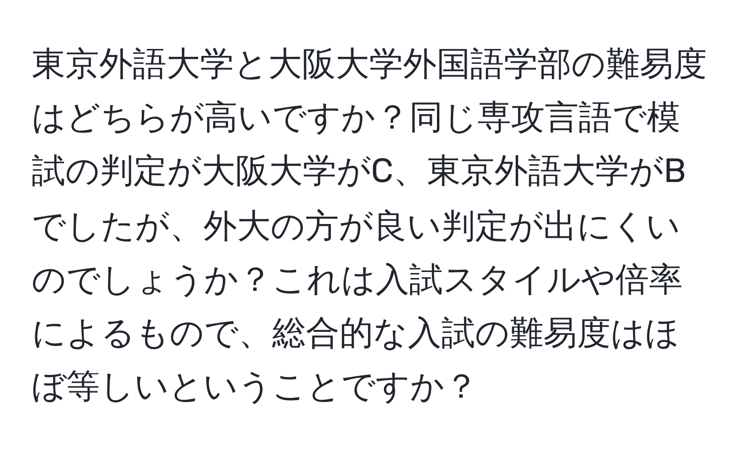 東京外語大学と大阪大学外国語学部の難易度はどちらが高いですか？同じ専攻言語で模試の判定が大阪大学がC、東京外語大学がBでしたが、外大の方が良い判定が出にくいのでしょうか？これは入試スタイルや倍率によるもので、総合的な入試の難易度はほぼ等しいということですか？