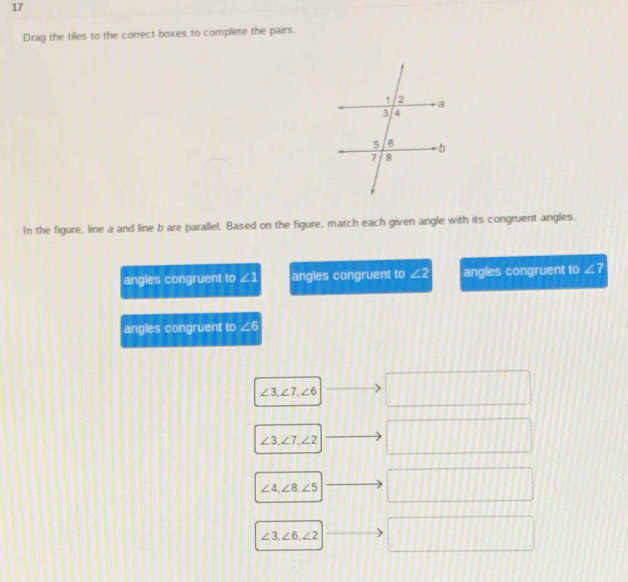 Drag the tiles to the correct boxes to complete the pairs.
In the figure, line a and line b are parallel. Based on the figure, match each given angle with its congruent angles.
angles congruent to ∠1 angles congruent to ∠ 2 angles congruent to ∠ 7
angles congruent to ∠6
∠ 3, ∠ 7, ∠ 6
□
∠ 3, ∠ 7, ∠ 2
□
∠ 4, ∠ 8, ∠ 5
∠ 3, ∠ 6, ∠ 2