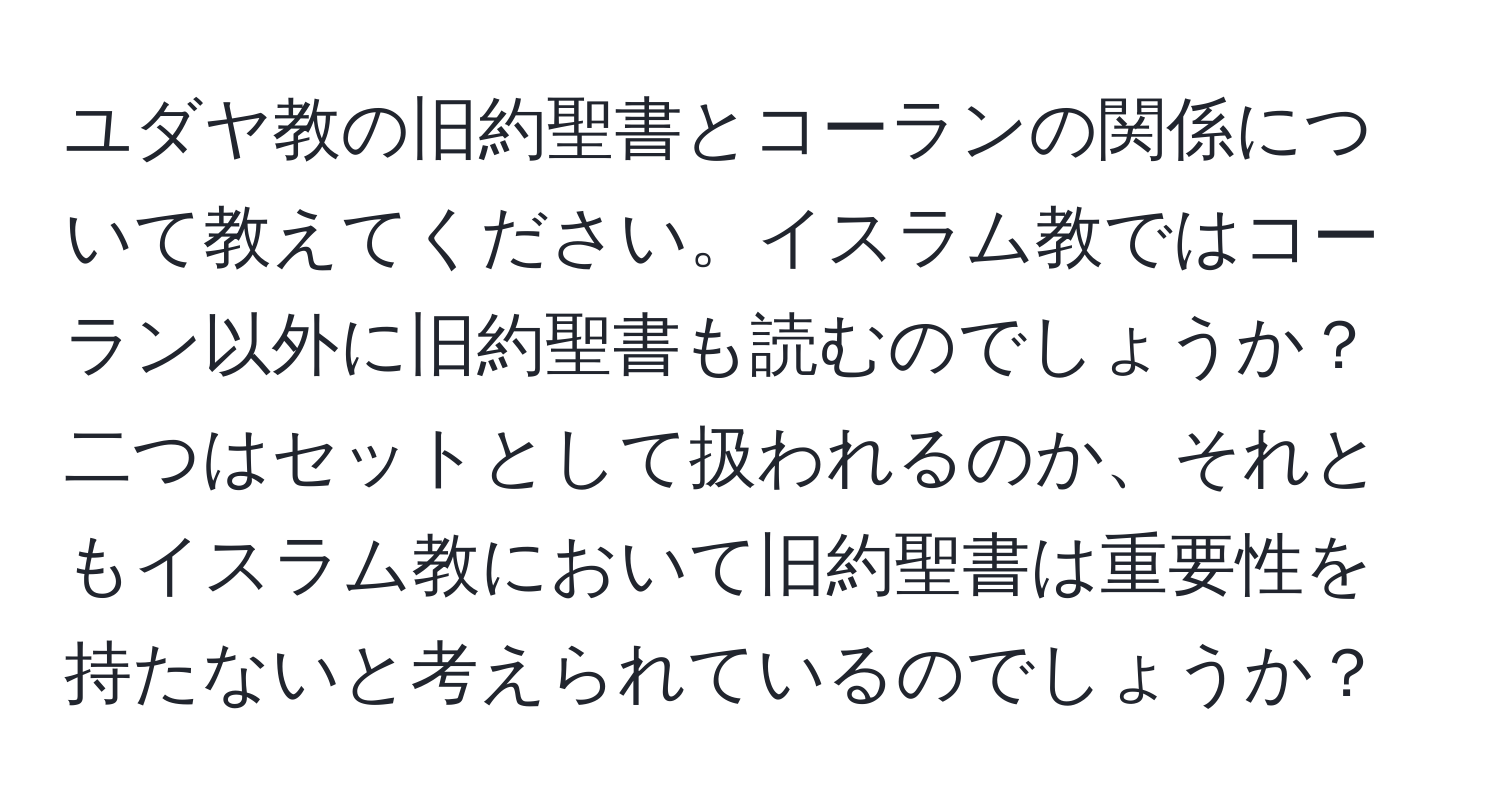 ユダヤ教の旧約聖書とコーランの関係について教えてください。イスラム教ではコーラン以外に旧約聖書も読むのでしょうか？二つはセットとして扱われるのか、それともイスラム教において旧約聖書は重要性を持たないと考えられているのでしょうか？