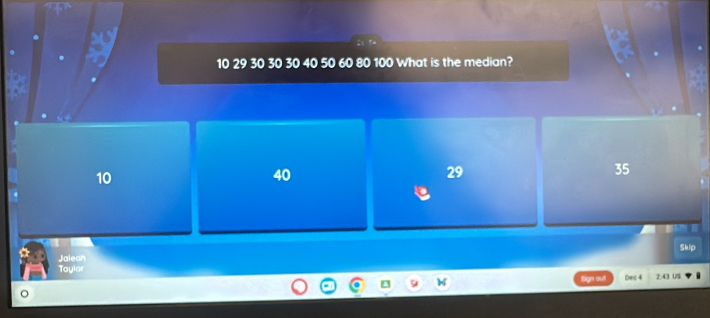 10 29 30 30 30 40 50 60 80 100 What is the median?
10
40
29
35
Skip
Jalean
Taylor
Sign out Dec4 2:43 US
。