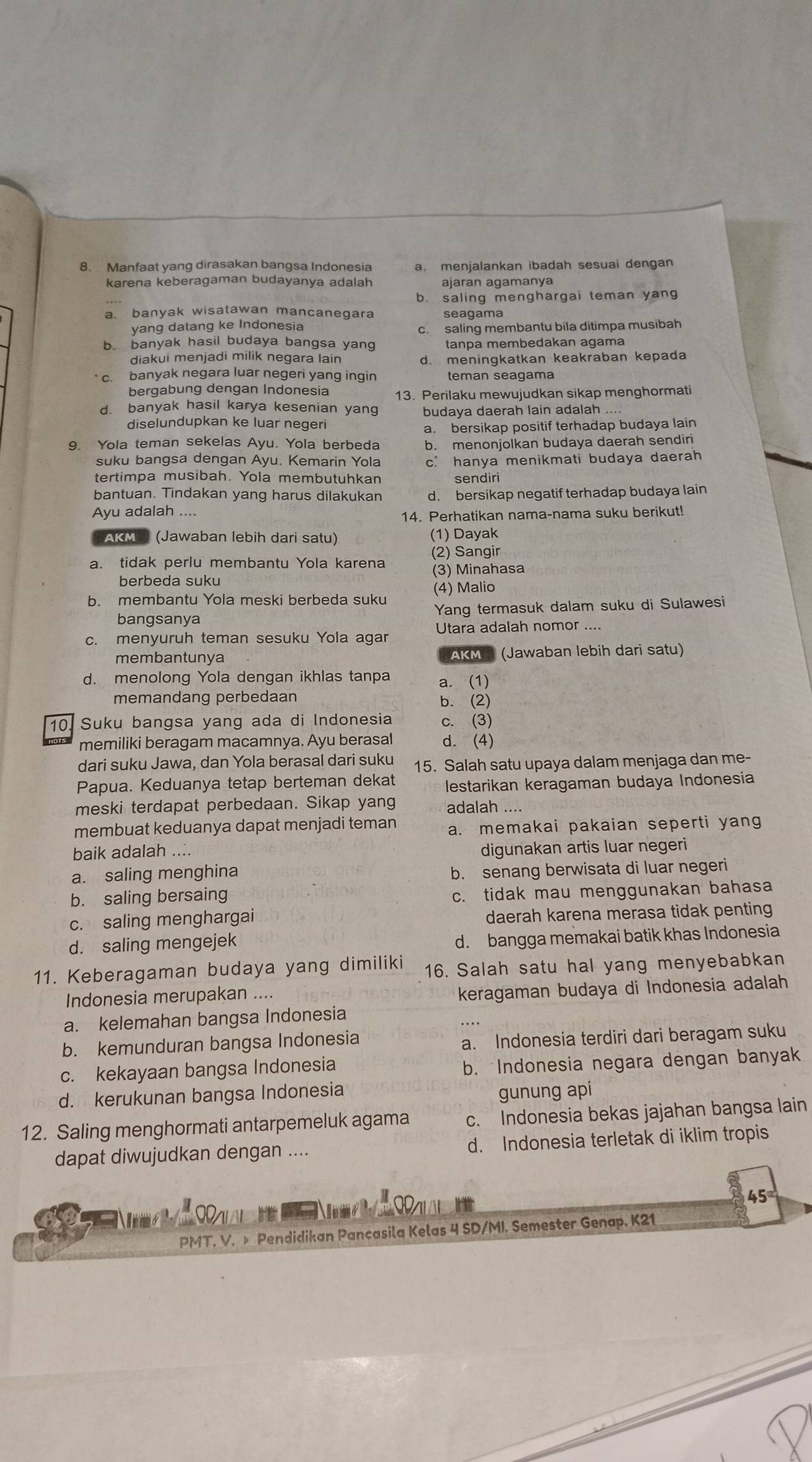 Manfaat yang dirasakan bangsa Indonesia a. menjalankan ibadah sesuai dengan
karena keberagaman budayanya adalah ajaran agamanya
b. saling menghargai teman yang
a. banyak wisatawan mancanegara seagama
yang datang ke Indonesia
b. banyak hasil budaya bangsa yang c.  saling membantu bila ditimpa musibah
tanpa membedakan agama
diakui menjadi milik negara lain d. meningkatkan keakraban kepada
c. banyak negara luar negeri yang ingin teman seagama
bergabung dengan Indonesia 13. Perilaku mewujudkan sikap menghormati
d. banyak hasil karya kesenian yang budaya daerah lain adalah ....
diselundupkan ke luar negeri
a. bersikap positif terhadap budaya lain
9. Yola teman sekelas Ayu. Yola berbeda b. menonjolkan budaya daerah sendiri
suku bangsa dengan Ayu. Kemarin Yola c. hanya menikmati budaya daerah
tertimpa musibah. Yola membutuhkan sendiri
bantuan. Tindakan yang harus dilakukan d. bersikap negatif terhadap budaya lain
Ayu adalah ....
14. Perhatikan nama-nama suku berikut!
AKM S (Jawaban lebih dari satu) (1) Dayak
(2) Sangir
a. tidak perlu membantu Yola karena (3) Minahasa
berbeda suku
b. membantu Yola meski berbeda suku (4) Malio
bangsanya Yang termasuk dalam suku di Sulawesi
c. menyuruh teman sesuku Yola agar Utara adalah nomor ....
membantunya CAKM  (Jawaban lebih dari satu)
d. menolong Yola dengan ikhlas tanpa a. (1)
memandang perbedaan b. (2)
10. Suku bangsa yang ada di Indonesia c. (3)
memiliki beragam macamnya. Ayu berasal d. (4)
dari suku Jawa, dan Yola berasal dari suku 15. Salah satu upaya dalam menjaga dan me-
Papua. Keduanya tetap berteman dekat lestarikan keragaman budaya Indonesia
meski terdapat perbedaan. Sikap yang adalah ....
membuat keduanya dapat menjadi teman a. memakai pakaian seperti yang
baik adalah .... digunakan artis luar negeri
a. saling menghina b. senang berwisata di luar negeri
b. saling bersaing
c. tidak mau menggunakan bahasa
c. saling menghargai daerah karena merasa tidak penting
d. saling mengejek
d. bangga memakai batik khas Indonesia
11. Keberagaman budaya yang dimiliki 16. Salah satu hal yang menyebabkan
Indonesia merupakan ....
keragaman budaya di Indonesia adalah
a. kelemahan bangsa Indonesia
b. kemunduran bangsa Indonesia
a. Indonesia terdiri dari beragam suku
c. kekayaan bangsa Indonesia
b. Indonesia negara dengan banyak
d. kerukunan bangsa Indonesia gunung api
12. Saling menghormati antarpemeluk agama c. Indonesia bekas jajahan bangsa lain
dapat diwujudkan dengan .... d. Indonesia terletak di iklim tropis
45°

PMT. V. » Pendidikan Pancasila Kelas 4 SD/MI. Semester Genap. K21