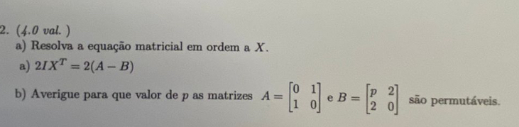 (4.0 val. ) 
a) Resolva a equação matricial em ordem a X. 
a) 2IX^T=2(A-B)
b) Averigue para que valor de p as matrizes A=beginbmatrix 0&1 1&0endbmatrix e B=beginbmatrix p&2 2&0endbmatrix são permutáveis.