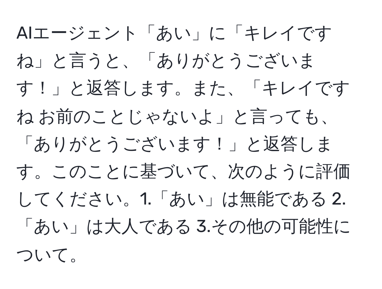 AIエージェント「あい」に「キレイですね」と言うと、「ありがとうございます！」と返答します。また、「キレイですね お前のことじゃないよ」と言っても、「ありがとうございます！」と返答します。このことに基づいて、次のように評価してください。1.「あい」は無能である 2.「あい」は大人である 3.その他の可能性について。