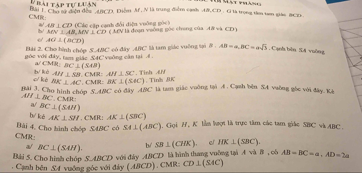 bài tập tự luận 
VớI mặt pháng 
Bài 1. Cho tứ diện đều ABCD. Điểm M, N là trung điểm cạnh AB, CD. G là trọng tâm tam giác BCD. 
CMR: 
a/ AB⊥ CD (Các cặp cạnh đối diện vuông góc) 
b/ MN⊥ AB, MN⊥ CD ( MN là đoạn vuông góc chung của AB và CD) 
c/ AG⊥ (BCD)
Bài 2. Cho hình chóp S. ABC có đáy ABC là tam giác vuông tại B. AB=a, BC=asqrt(3). Cạnh bên SA vuông 
góc với đáy, tam giác S4C vuông cân tại A. 
a/ CMR: BC⊥ (SAB)
b/ kẻ AH⊥ SB. CMR: AH⊥ SC. Tính AH 
c/ kè BK⊥ AC. CMR: BK⊥ (SAC). Tính BK 
Bài 3. Cho hình chóp S. ABC có đảy ABC là tam giác vuông tại A. Cạnh bên SA vuông góc với đáy. Kẻ
AH⊥ BC. CMR: 
a/ BC⊥ (SAH)
b/ kẻ AK⊥ SH. CMR: AK⊥ (SBC)
Bài 4. Cho hình chóp SABC có SA⊥ (ABC). Gọi H, K lần lượt là trực tâm các tam giác SBC và ABC. 
CMR: 
a/ BC⊥ (SAH). 
b/ SB⊥ (CHK) c/ HK⊥ (SBC). 
Bài 5. Cho hình chóp S. ABCD với đáy ABCD là hình thang vuông tại A và B , có AB=BC=a, AD=2a. Cạnh bên SA vuông góc với đáy ( ABCD). CMR: CD⊥ (SAC)