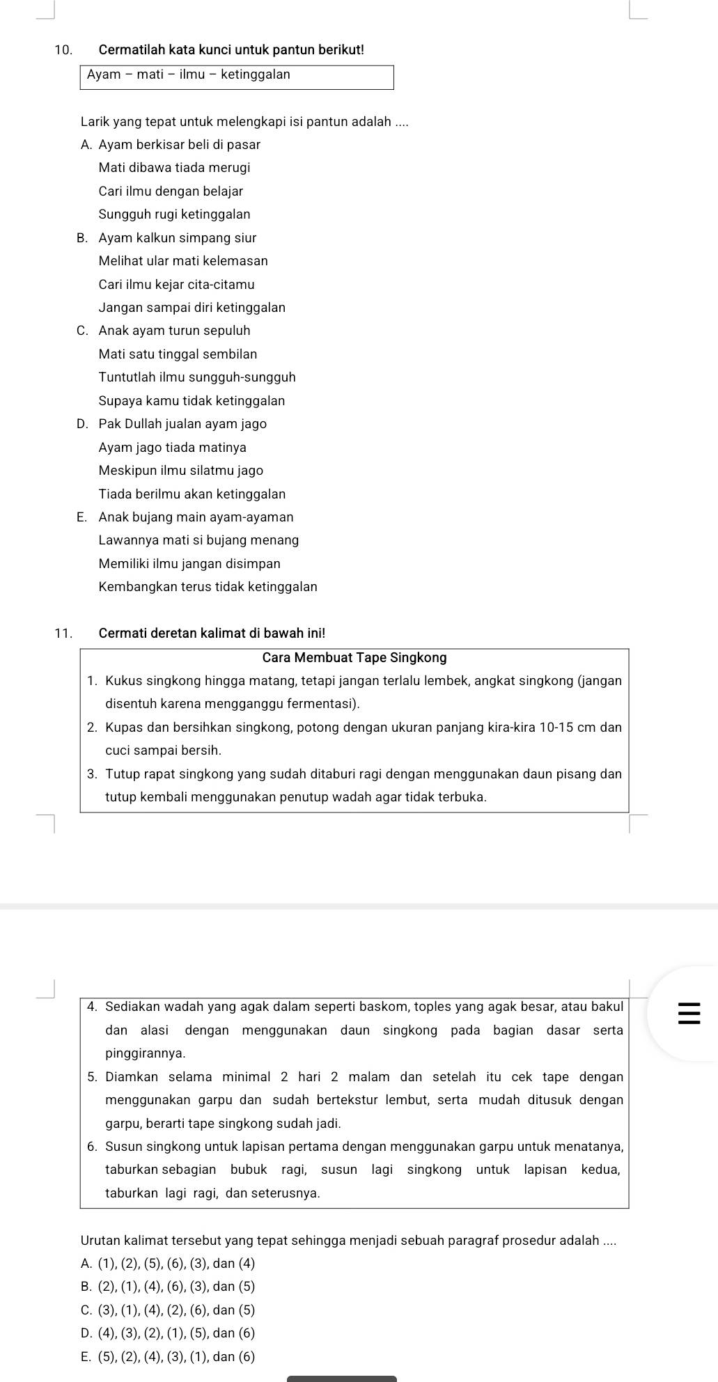 Cermatilah kata kunci untuk pantun berikut!
Ayam - mati - ilmu - ketinggalan
Larik yang tepat untuk melengkapi isi pantun adalah ....
A. Ayam berkisar beli di pasar
Mati dibawa tiada meruqi
Cari ilmu dengan belajar
Sungguh rugi ketinggalan
B. Ayam kalkun simpang siur
Melihat ular mati kelemasan
Cari ilmu kejar cita-citamu
Jangan sampai diri ketinggalan
C. Anak ayam turun sepuluh
Mati satu tinggal sembilan
Tuntutlah ilmu sungguh-sungguh
Supaya kamu tidak ketinggalan
D. Pak Dullah jualan ayam jago
Ayam jago tiada matinya
Meskipun ilmu silatmu jago
Tiada berilmu akan ketinggalan
E. Anak bujang main ayam-ayaman
Lawannya mati si bujang menang
Memiliki ilmu jangan disimpan
Kembangkan terus tidak ketinggalan
11. Cermati deretan kalimat di bawah ini!
Cara Membuat Tape Singkong
1. Kukus singkong hingga matang, tetapi jangan terlalu lembek, angkat singkong (jangan
disentuh karena mengganggu fermentasi).
2. Kupas dan bersihkan singkong, potong dengan ukuran panjang kira-kira 10-15 cm dan
cuci sampai bersih.
3. Tutup rapat singkong yang sudah ditaburi ragi dengan menggunakan daun pisang dan
tutup kembali menggunakan penutup wadah agar tidak terbuka.
4. Sediakan wadah yang agak dalam seperti baskom, toples yang agak besar, atau bakul 
dan alasi dengan menggunakan daun singkong pada bagian dasar serta
pinggirannya.
5. Diamkan selama minimal 2 hari 2 malam dan setelah itu cek tape dengan
menggunakan garpu dan sudah bertekstur lembut, serta mudah ditusuk dengan
garpu, berarti tape singkong sudah jadi.
6. Susun singkong untuk lapisan pertama dengan menggunakan garpu untuk menatanya,
taburkan sebagian bubuk ragi, susun lagi singkong untuk lapisan kedua,
taburkan lagi ragi, dan seterusnya.
Urutan kalimat tersebut yang tepat sehingga menjadi sebuah paragraf prosedur adalah ....
A (1),(2),(5),(6),(3) , dan (4)
B (2),(1),(4),(6),(3) , dan (5)
C (3),(1),(4),(2),(6) , dan (5)
D. (4),(3),(2),(1),(5), , dan (6)
E. (5),(2),(4),(3),(1) , dan (6)