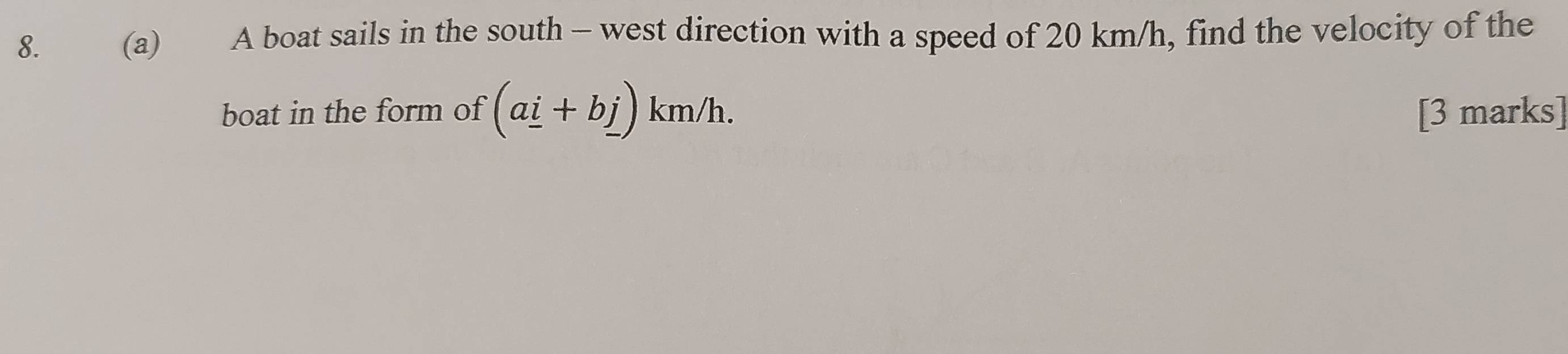 A boat sails in the south - west direction with a speed of 20 km/h, find the velocity of the 
boat in the form of (a_ i+b_ j) km/h. [3 marks]