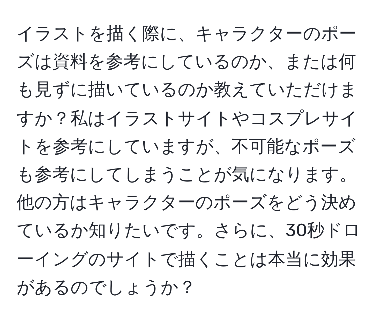 イラストを描く際に、キャラクターのポーズは資料を参考にしているのか、または何も見ずに描いているのか教えていただけますか？私はイラストサイトやコスプレサイトを参考にしていますが、不可能なポーズも参考にしてしまうことが気になります。他の方はキャラクターのポーズをどう決めているか知りたいです。さらに、30秒ドローイングのサイトで描くことは本当に効果があるのでしょうか？