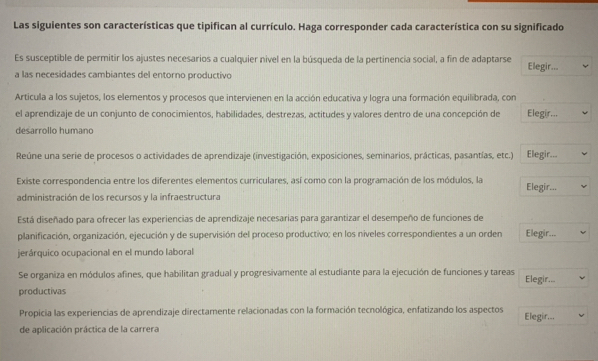 Las siguientes son características que tipifican al currículo. Haga corresponder cada característica con su significado 
Es susceptible de permitir los ajustes necesarios a cualquier nivel en la búsqueda de la pertinencia social, a fin de adaptarse Elegir... 
a las necesidades cambiantes del entorno productivo 
Articula a los sujetos, los elementos y procesos que intervienen en la acción educativa y logra una formación equilibrada, con 
el aprendizaje de un conjunto de conocimientos, habilidades, destrezas, actitudes y valores dentro de una concepción de Elegir... 
desarrollo humano 
Reúne una serie de procesos o actividades de aprendizaje (investigación, exposiciones, seminarios, prácticas, pasantías, etc.) Elegir... 
Existe correspondencia entre los diferentes elementos curriculares, así como con la programación de los módulos, la Elegir... 
administración de los recursos y la infraestructura 
Está diseñado para ofrecer las experiencias de aprendizaje necesarias para garantizar el desempeño de funciones de 
planificación, organización, ejecución y de supervisión del proceso productivo; en los niveles correspondientes a un orden Elegir... 
jerárquico ocupacional en el mundo laboral 
Se organiza en módulos afines, que habilitan gradual y progresivamente al estudiante para la ejecución de funciones y tareas Elegir... 
productivas 
Propicia las experiencias de aprendizaje directamente relacionadas con la formación tecnológica, enfatizando los aspectos Elegir... 
de aplicación práctica de la carrera