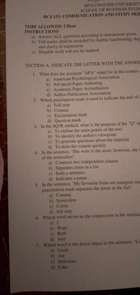 MULUNGUSHI UNIVERSIT
SCHOOL OF BUSINESS STUD
BCS 151: COMMUNICATION AND STUDY SKII
TIME ALLOWED: I Hour
INSTRUCTIONS
a) Answer ALL questions according to instructions given.
b) Full marks shall be awarded for legible handwriting, dep
and clarity of expression.
c) Illegible work will not be marked.
SECTION A: INDICATE THE LETTER WITH THE ANSWE
1. What does the acronym "APA" stand for in the context
a) American Psychological Association
b) Advanced Paper Authoring
c) Academic Paper Accreditation
d) Author-Publication Association
2. Which punctuation mark is used to indicate the end of
a) Full stop
b) Comma
c) Exclamation mark
d) Question mark
3. In the SQ3R method, what is the purpose of the "Q" st
a) To outline the main points of the text
b) To identify the author's viewpoint
c) To generate questions about the material
d) To skim the content quickly
4. In the sentence, "She went to the store; however, she 
of the semicolon?
a) Connects two independent clauses
b) Separates items in a list
c) Ends a sentence
d) Indicates a pause
5. In the sentence, "My favourite fruits are mangoes ma
punctuation mark separates the items in the list?
a) Comma
b) Semicolon
c) Colon
d) full stop
6. Which word serves as the conjunction in the senten
a) I
b) Want
c) Both
d) And
7. Which word is the direct object in the sentence: "Li
a) Liseli
b) Atc
c) Delicious
d) Cake