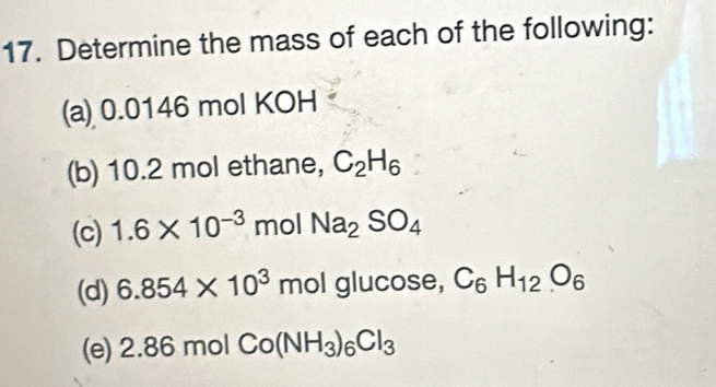 Determine the mass of each of the following: 
(a) 0.0146 mol KOH 
(b) 10.2 mol ethane, C_2H_6
(c) 1.6* 10^(-3) mol Na_2SO_4
(d) 6.854* 10^3molgl ucose, C_6H_12O_6
(e) 2.86molCo(NH_3)_6Cl_3