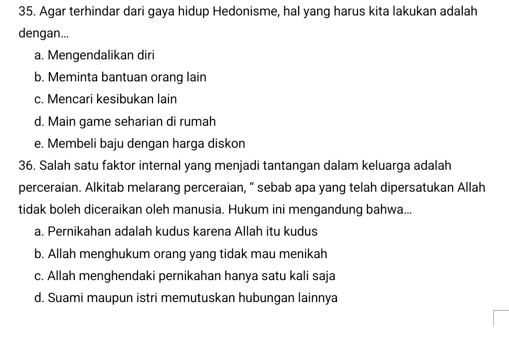 Agar terhindar dari gaya hidup Hedonisme, hal yang harus kita lakukan adalah
dengan...
a. Mengendalikan diri
b. Meminta bantuan orang lain
c. Mencari kesibukan lain
d. Main game seharian di rumah
e. Membeli baju dengan harga diskon
36. Salah satu faktor internal yang menjadi tantangan dalam keluarga adalah
perceraian. Alkitab melarang perceraian, “ sebab apa yang telah dipersatukan Allah
tidak boleh diceraikan oleh manusia. Hukum ini mengandung bahwa...
a. Pernikahan adalah kudus karena Allah itu kudus
b. Allah menghukum orang yang tidak mau menikah
c. Allah menghendaki pernikahan hanya satu kali saja
d. Suami maupun istri memutuskan hubungan lainnya