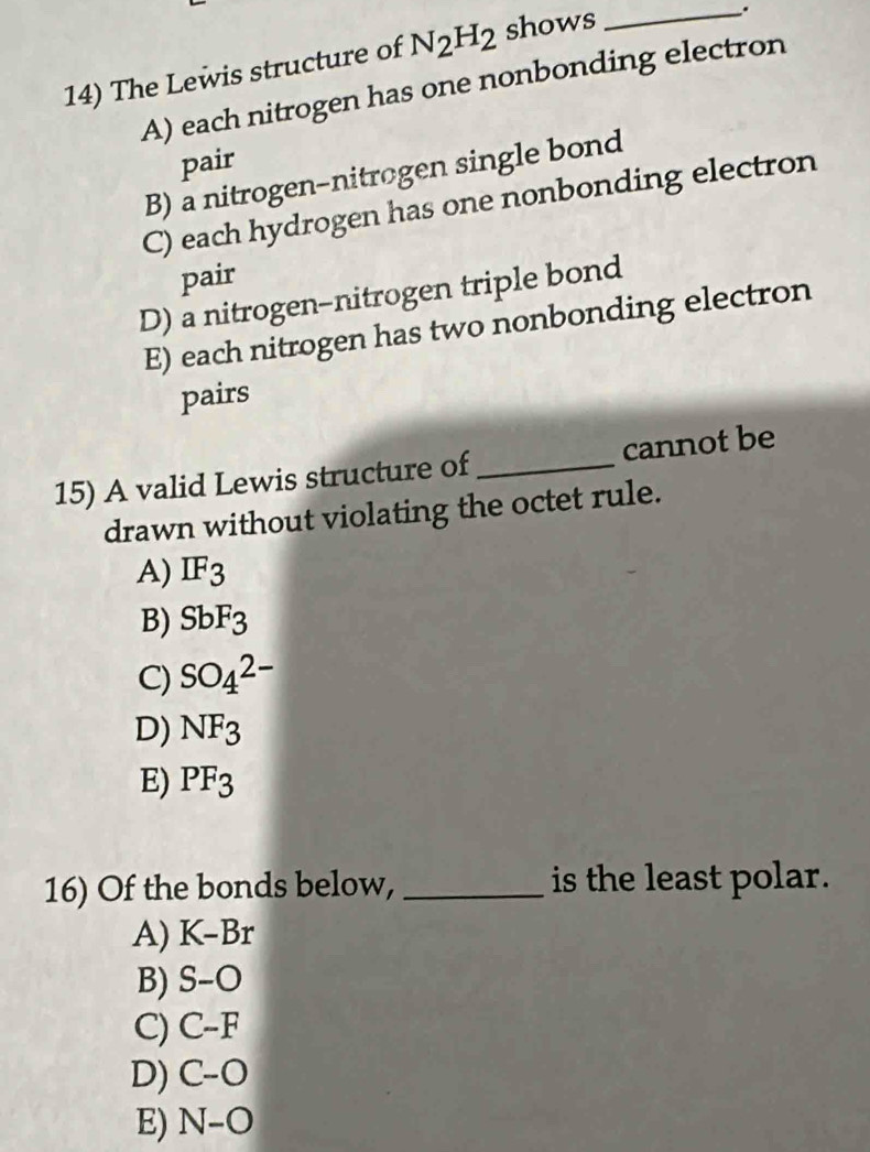 The Lewis structure of N_2H_2 shows
_.
A) each nitrogen has one nonbonding electron
pair
B) a nitrogen-nitrogen single bond
C) each hydrogen has one nonbonding electron
pair
D) a nitrogen-nitrogen triple bond
E) each nitrogen has two nonbonding electron
pairs
15) A valid Lewis structure of _cannot be
drawn without violating the octet rule.
A) IF_3
B) SbF_3
C) SO_4^((2-)
D) NF_3)
E) PF_3
16) Of the bonds below, _is the least polar.
A) K-Br
B) S-O
C) C-F
D) C-O
E) N-O