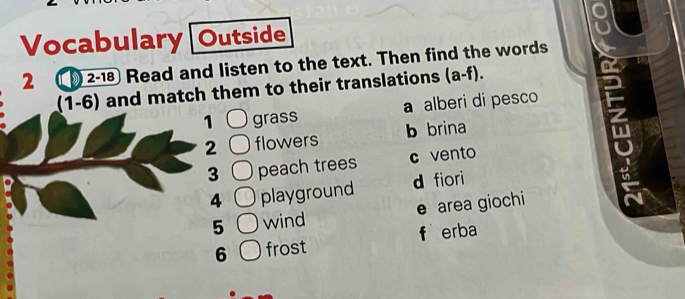 Vocabulary[Outside
2 2-18 Read and listen to the text. Then find the words
(1-6) and match them to their translations (a-f). 
1 grass a alberi di pesco
2 flowers b brina
3 peach trees c vento
4 playground d fiori
5 wind e area giochi
6 frost f erba