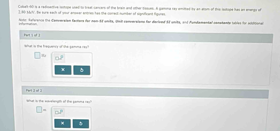 Cobalt-60 is a radioactive isotope used to treat cancers of the brain and other tissues. A gamma ray emitted by an atom of this isotope has an energy of
2.80 McV. Be sure each of your answer entries has the correct number of significant figures. 
Note: Reference the Conversion factors for non-SI units, Unit conversions for derived SI units, and Fundamental constants tables for additional 
information. 
Part 1 of 2 
What is the frequency of the gamma ray? 
Hz □ m^(□)
× 
Part 2 of 2 
What is the wavelength of the gamma ray?
m 70°
×