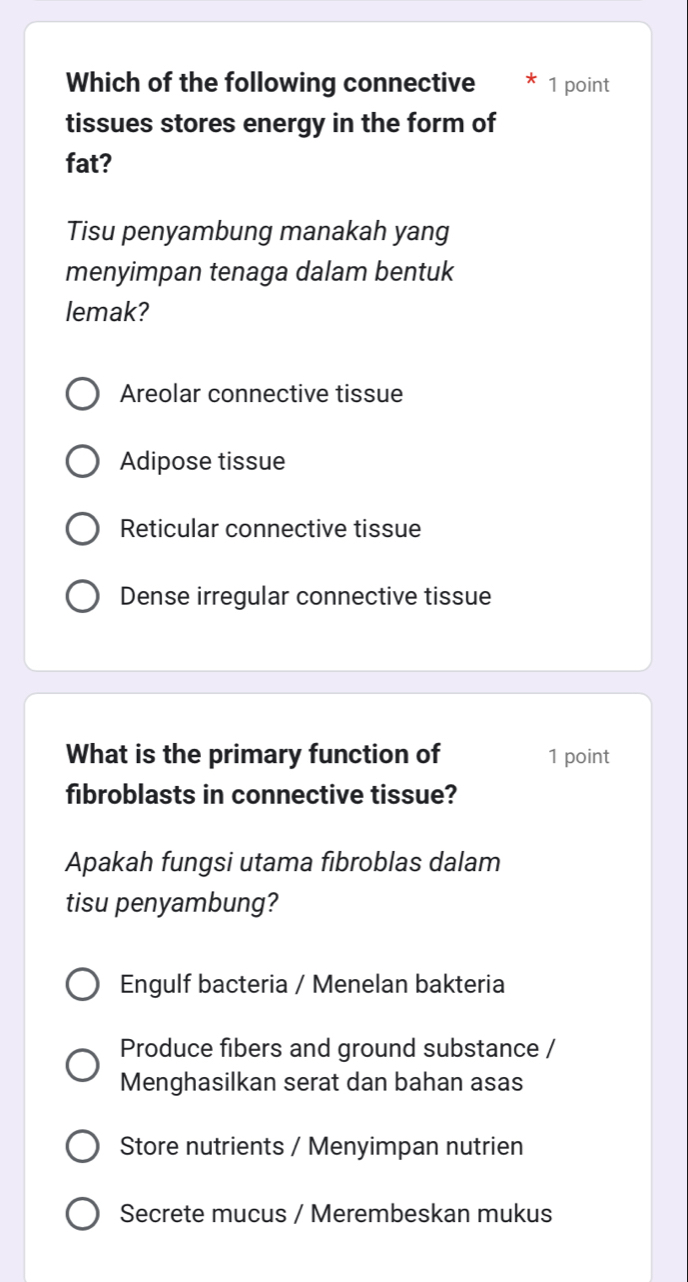 Which of the following connective 1 point
tissues stores energy in the form of
fat?
Tisu penyambung manakah yang
menyimpan tenaga dalam bentuk
lemak?
Areolar connective tissue
Adipose tissue
Reticular connective tissue
Dense irregular connective tissue
What is the primary function of 1 point
fibroblasts in connective tissue?
Apakah fungsi utama fibroblas dalam
tisu penyambung?
Engulf bacteria / Menelan bakteria
Produce fibers and ground substance /
Menghasilkan serat dan bahan asas
Store nutrients / Menyimpan nutrien
Secrete mucus / Merembeskan mukus