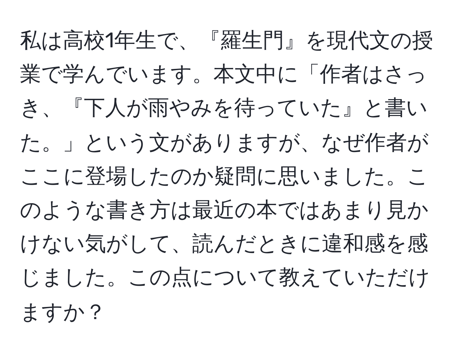 私は高校1年生で、『羅生門』を現代文の授業で学んでいます。本文中に「作者はさっき、『下人が雨やみを待っていた』と書いた。」という文がありますが、なぜ作者がここに登場したのか疑問に思いました。このような書き方は最近の本ではあまり見かけない気がして、読んだときに違和感を感じました。この点について教えていただけますか？