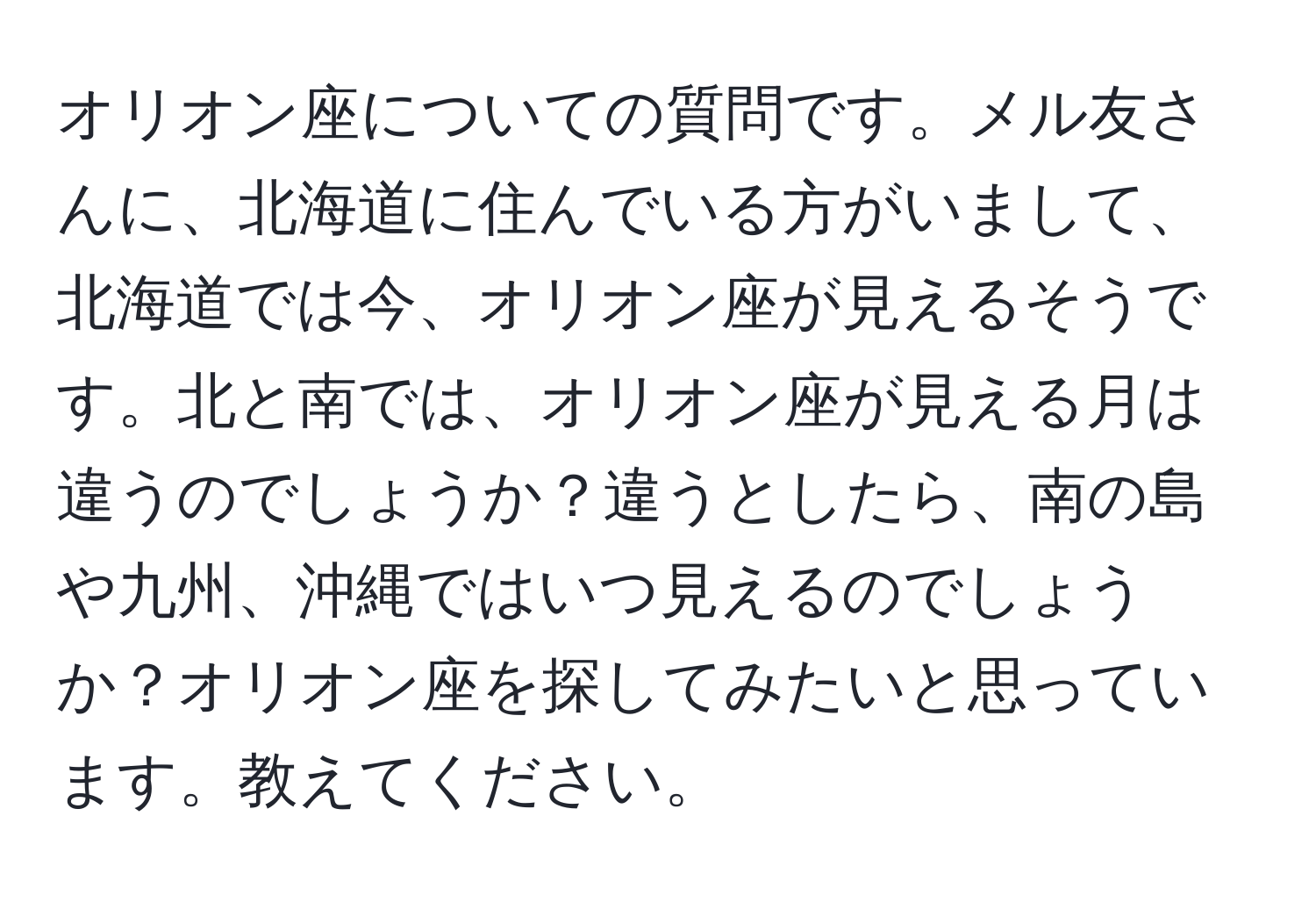 オリオン座についての質問です。メル友さんに、北海道に住んでいる方がいまして、北海道では今、オリオン座が見えるそうです。北と南では、オリオン座が見える月は違うのでしょうか？違うとしたら、南の島や九州、沖縄ではいつ見えるのでしょうか？オリオン座を探してみたいと思っています。教えてください。